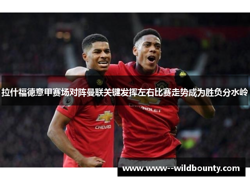 拉什福德意甲赛场对阵曼联关键发挥左右比赛走势成为胜负分水岭